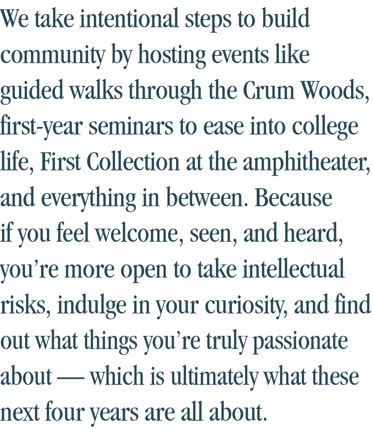 We take intentional steps to build community by hosting events like guided walks through the Crum Woods, first-year seminars to ease into college life, First Collection at the amphitheater, and everything in between. Because if you feel welcome, seen, and heard, you’re more open to take intellectual risks, indulge in your curiosity, and find out what things you’re truly passionate about — which is ultimately what these next four years are all about.