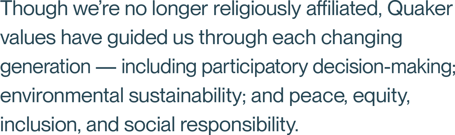 Though we’re no longer religiously affiliated, Quaker values have guided us through each changing generation — including participatory decision-making; environmental sustainability; and peace, equity, inclusion, and social responsibility.