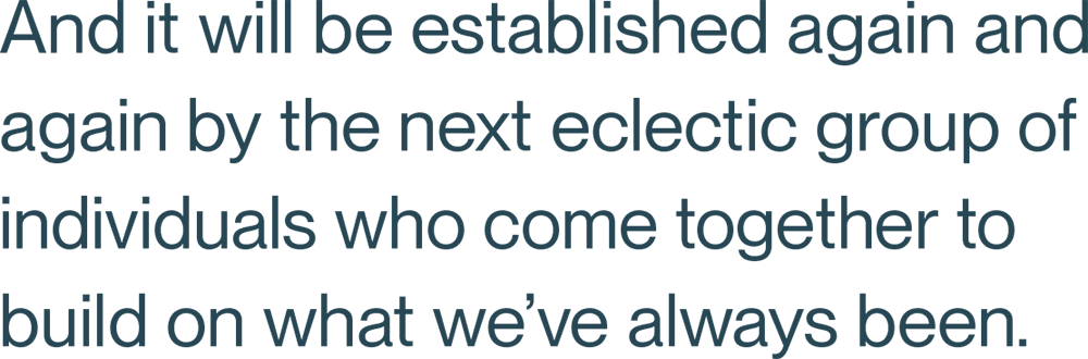 And it will be established again and again by the next eclectic group of individuals who come together to build on what we’ve always been.