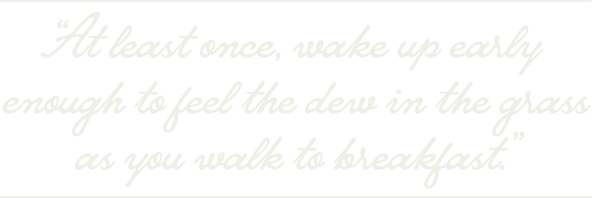 “At least once, wake up early enough to feel the dew in the grass as you walk to breakfast.”