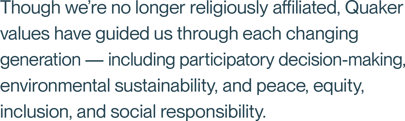 Though we’re no longer religiously affiliated, Quaker values have guided us through each changing generation — including participatory decision-making, environmental sustainability, and peace, equity, inclusion, and social responsibility.