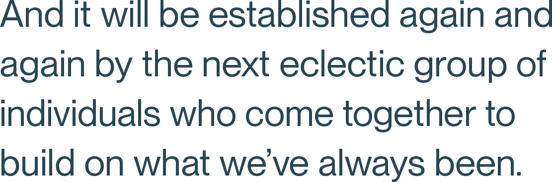And it will be established again and again by the next eclectic group of individuals who come together to build on what we’ve always been.
