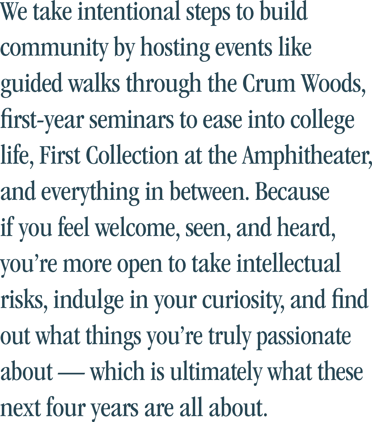We take intentional steps to build community by hosting events like guided walks through the Crum Woods, first-year seminars to ease into college life, First Collection at the Amphitheater, and everything in between. Because if you feel welcome, seen, and heard, you’re more open to take intellectual risks, indulge in your curiosity, and find out what things you’re truly passionate about — which is ultimately what these next four years are all about.